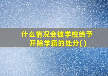 什么情况会被学校给予开除学籍的处分( )